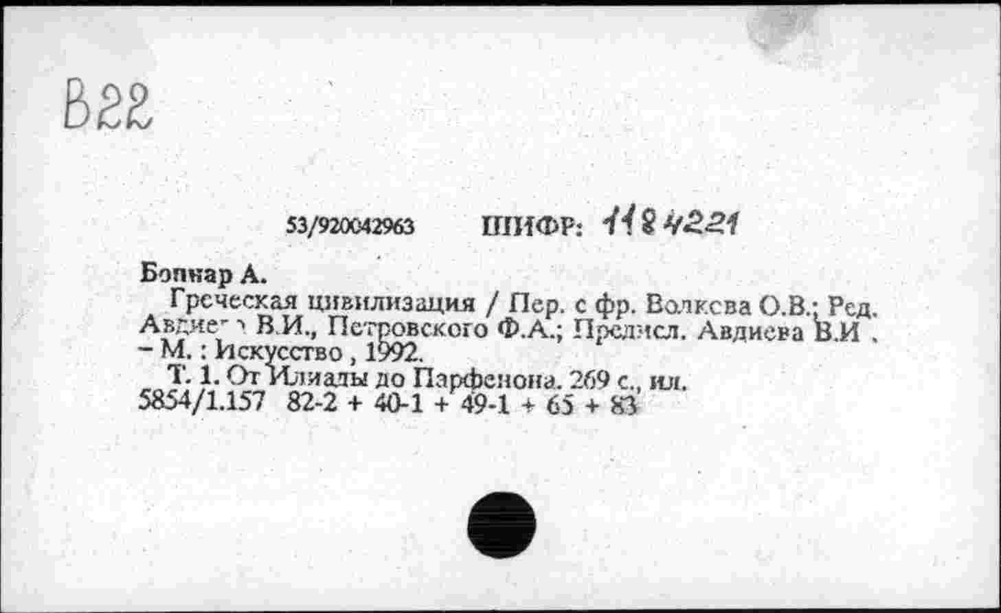 ﻿53/920042963 ШИФР: ïï8
Бопнар A.
Греческая цивилизация / Пер. с фр. Волкова О.В.: Ред. Авдие- ■». В.И., Петровского Ф.А.; Предисл. Авдиева В.И . - М. : Искусство, 1992.
T. 1. От Илиады до Парфенона. 269 с., ил. 5854/1.157 82-2 + 40-1 + 49-1 + 65 + 83